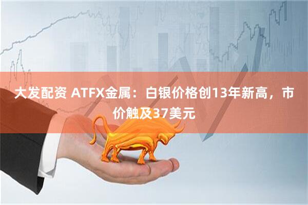 大发配资 ATFX金属：白银价格创13年新高，市价触及37美元