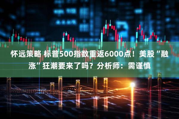 怀远策略 标普500指数重返6000点!美股“融涨”狂潮要来了吗?分析师:需谨慎
