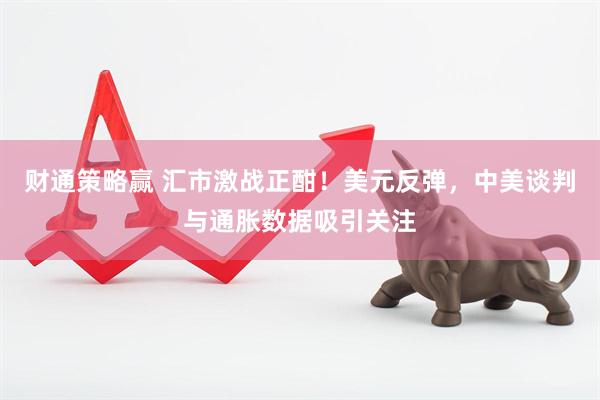 财通策略赢 汇市激战正酣！美元反弹，中美谈判与通胀数据吸引关注
