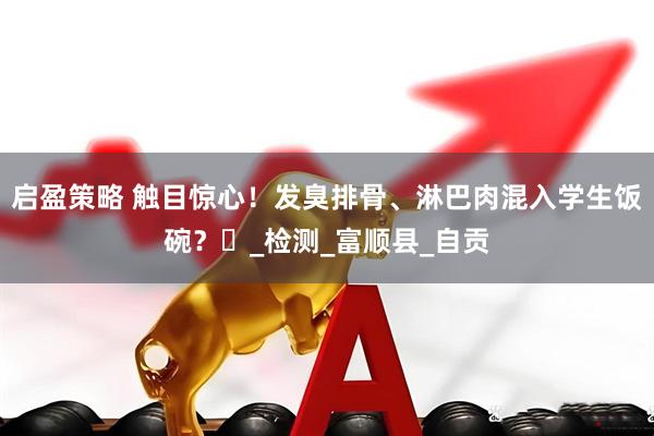 启盈策略 触目惊心！发臭排骨、淋巴肉混入学生饭碗？​_检测_富顺县_自贡