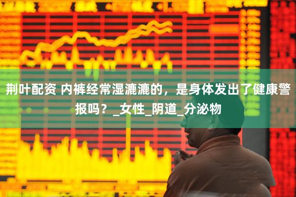 荆叶配资 内裤经常湿漉漉的，是身体发出了健康警报吗？_女性_阴道_分泌物