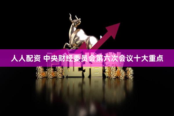 人人配资 中央财经委员会第六次会议十大重点