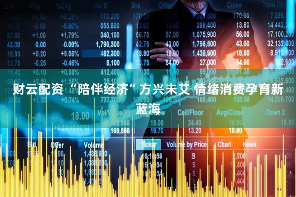 财云配资 “陪伴经济”方兴未艾 情绪消费孕育新蓝海