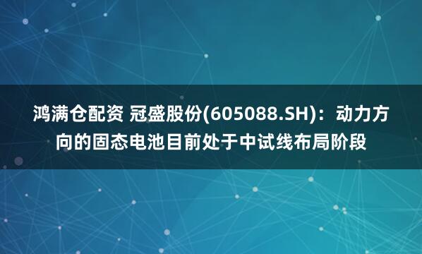 鸿满仓配资 冠盛股份(605088.SH)：动力方向的固态电池目前处于中试线布局阶段
