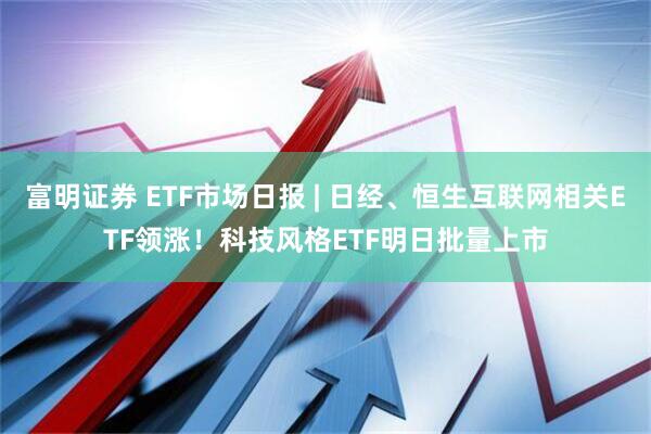 富明证券 ETF市场日报 | 日经、恒生互联网相关ETF领涨！科技风格ETF明日批量上市
