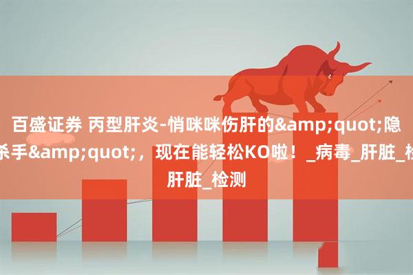 百盛证券 丙型肝炎-悄咪咪伤肝的&quot;隐形杀手&quot;，现在能轻松KO啦！_病毒_肝脏_检测