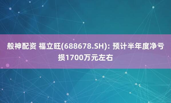 般神配资 福立旺(688678.SH): 预计半年度净亏损1700万元左右