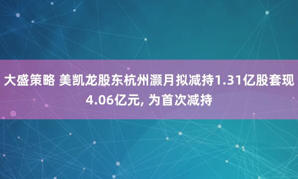 大盛策略 美凯龙股东杭州灏月拟减持1.31亿股套现4.06亿元, 为首次减持