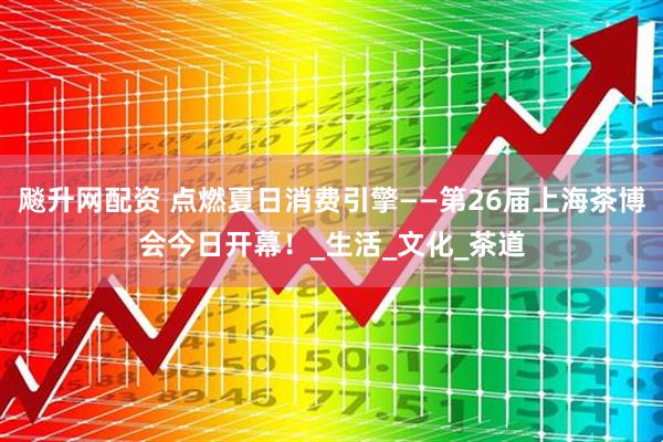 飚升网配资 点燃夏日消费引擎——第26届上海茶博会今日开幕！_生活_文化_茶道