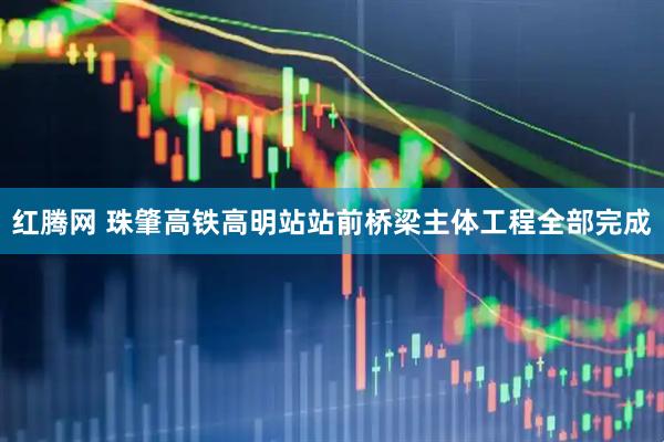 红腾网 珠肇高铁高明站站前桥梁主体工程全部完成