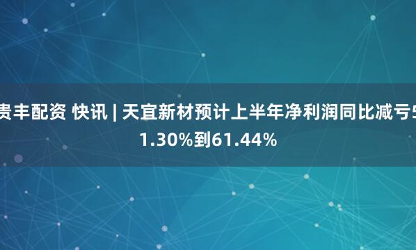 贵丰配资 快讯 | 天宜新材预计上半年净利润同比减亏51.30%到61.44%