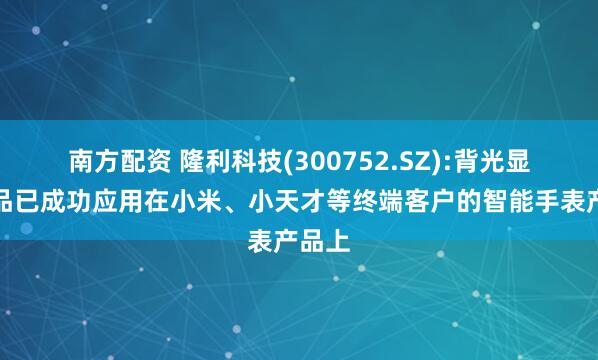 南方配资 隆利科技(300752.SZ):背光显示产品已成功应用在小米、小天才等终端客户的智能手表产品上