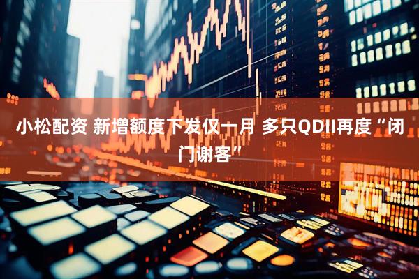 小松配资 新增额度下发仅一月 多只QDII再度“闭门谢客”