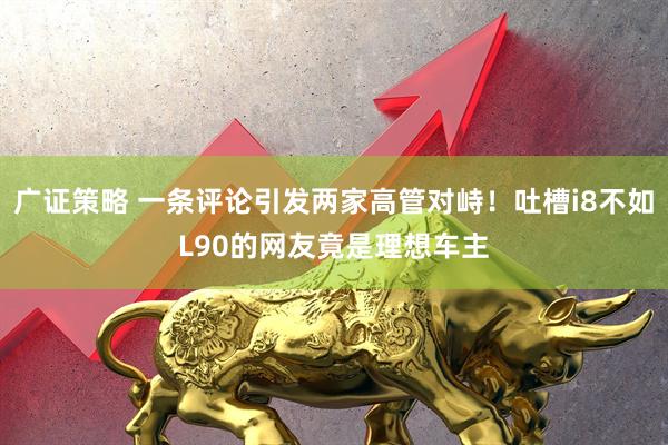 广证策略 一条评论引发两家高管对峙！吐槽i8不如L90的网友竟是理想车主