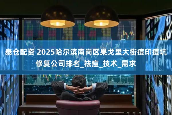 泰仓配资 2025哈尔滨南岗区果戈里大街痘印痘坑修复公司排名_祛痘_技术_需求